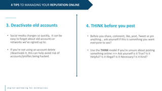 d i g i t a l w e l l b e i n g f o r e n t e r p r i s e s
4 TIPS TO MANAGING YOUR REPUTATION ONLINE
3. Deactivate old accounts
• Social media changes so quickly, it can be
easy to forget about old accounts or
networks we’ve signed up to.
• If you’re not using an account delete
/deactivate it, this can help avoid risk of
accounts/profiles being hacked.
4. THINK before you post
• Before you share, comment, like, post, Tweet or pin
anything… ask yourself if this is something you want
everyone to see?
• Use the THINK model if you’re unsure about posting
something online >>> Ask yourself is it True? Is it
Helpful? Is it Illegal? Is it Necessary? Is it Kind?
 