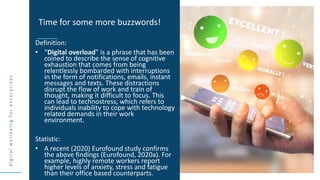 d
i
g
i
t
a
l
w
e
l
l
b
e
i
n
g
f
o
r
e
n
t
e
r
p
r
i
s
e
s
Definition:
• “Digital overload” is a phrase that has been
coined to describe the sense of cognitive
exhaustion that comes from being
relentlessly bombarded with interruptions
in the form of notifications, emails, instant
messages and texts. These distractions
disrupt the flow of work and train of
thought, making it difficult to focus. This
can lead to technostress, which refers to
individuals inability to cope with technology
related demands in their work
environment.
Statistic:
• A recent (2020) Eurofound study confirms
the above findings (Eurofound, 2020a). For
example, highly remote workers report
higher levels of anxiety, stress and fatigue
than their office based counterparts.
Time for some more buzzwords!
 