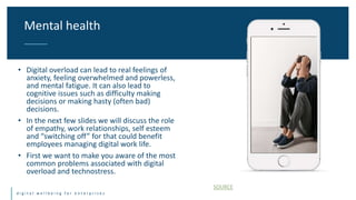 Title One Title Two
d i g i t a l w e l l b e i n g f o r e n t e r p r i s e s
• Digital overload can lead to real feelings of
anxiety, feeling overwhelmed and powerless,
and mental fatigue. It can also lead to
cognitive issues such as difficulty making
decisions or making hasty (often bad)
decisions.
• In the next few slides we will discuss the role
of empathy, work relationships, self esteem
and “switching off” for that could benefit
employees managing digital work life.
• First we want to make you aware of the most
common problems associated with digital
overload and technostress.
Mental health
SOURCE
 