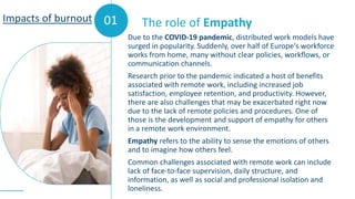 01
Due to the COVID-19 pandemic, distributed work models have
surged in popularity. Suddenly, over half of Europe's workforce
works from home, many without clear policies, workflows, or
communication channels.
Research prior to the pandemic indicated a host of benefits
associated with remote work, including increased job
satisfaction, employee retention, and productivity. However,
there are also challenges that may be exacerbated right now
due to the lack of remote policies and procedures. One of
those is the development and support of empathy for others
in a remote work environment.
Empathy refers to the ability to sense the emotions of others
and to imagine how others feel.
Common challenges associated with remote work can include
lack of face-to-face supervision, daily structure, and
information, as well as social and professional isolation and
loneliness.
The role of Empathy
Impacts of burnout
 
