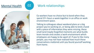 02
Co-workers have no choice but to bond when they
spend 37+ hours a week together in an office or work
environment space.
Talking to colleagues about weekend plans or a big
project you’re working on, or being able to lend a hand
with a piece of information they were missing, these
small (and maybe forgetful) moments are what builds
team morale and creates a work environment which
employees are happy to be apart of. If you’re like many
people, you may not have realized how much these
conversations mattered until you found yourself working
from home.
Work relationships
Mental Health
Source
 
