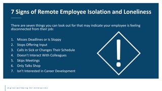 d i g i t a l w e l l b e i n g f o r e n t e r p r i s e s
There are seven things you can look out for that may indicate your employee is feeling
disconnected from their job:
1. Misses Deadlines or Is Sloppy
2. Stops Offering Input
3. Calls In Sick or Changes Their Schedule
4. Doesn’t Interact With Colleagues
5. Skips Meetings
6. Only Talks Shop
7. Isn’t Interested in Career Development
7 Signs of Remote Employee Isolation and Loneliness
 