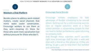 d i g i t a l w e l l b e i n g f o r e n t e r p r i s e s
Maintain a Chat Platform
Besides places to address work-related
matters, create social channels that
mimic water cooler conversation.
Encourage workers to use them as
they wish—meaning it’s there for
those who want more socialization but
without pressure for those who don’t.
Encourage Social Breaks
Encourage remote employees to take
advantage of flexible scheduling to be around
others. Getting out for a mid-morning exercise
class or regular volunteer work at a local
school provides a rejuvenating people-fix that
can lead to better performance upon returning
to company tasks.
And though these activities aren’t possible
right now, encourage staff to take a walk and
chat with a friend on the phone or, if they are
willing, to get a pet to help them feel bonded
and connected.
HOW TO PREVENT REMOTE WORKERS FROM ISOLATION AND LONELINESS
1 2
https://www.flexjobs.com/employer-blog/signs-remote-employees-feel-isolated/
 
