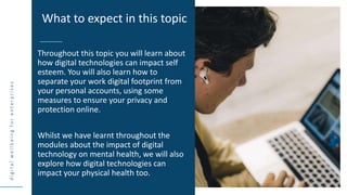 d
i
g
i
t
a
l
w
e
l
l
b
e
i
n
g
f
o
r
e
n
t
e
r
p
r
i
s
e
s
Throughout this topic you will learn about
how digital technologies can impact self
esteem. You will also learn how to
separate your work digital footprint from
your personal accounts, using some
measures to ensure your privacy and
protection online.
Whilst we have learnt throughout the
modules about the impact of digital
technology on mental health, we will also
explore how digital technologies can
impact your physical health too.
What to expect in this topic
 