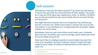 Self-esteem is how you feel about yourself. If you have low self-esteem
it means that you think less of yourself than of other people. This could
be in how you think about your appearance, looks, or abilities. (1) When
you are disconnected from your social media sites do you have the fear
of missing out?
You might feel that everyone else is out living their lives without you,
but this is not the case. While social media is not the sole cause of low
self-esteem, it can contribute to it. A large proportion of people’s digital
activity is on social media.
Worldwide, there are over three billion social media users. Facebook
alone has over two billion users and on average, social media users have
8.5 social media accounts (2).
How much time an employee spends on social media may seem like
none of an employer's business, however, research shows that high
usage of social media correlates to lowered levels of self-esteem in
users. (3)
1. https://spunout.ie/mental-health/self-care/social-media-self-esteem
2. At the crossroads 2019
3. https://www.acc.edu.au/blog/social-media-low-self-esteem/
Self-esteem
 