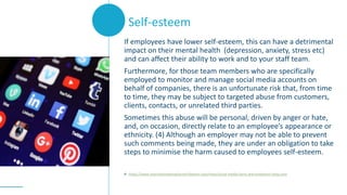 If employees have lower self-esteem, this can have a detrimental
impact on their mental health (depression, anxiety, stress etc)
and can affect their ability to work and to your staff team.
Furthermore, for those team members who are specifically
employed to monitor and manage social media accounts on
behalf of companies, there is an unfortunate risk that, from time
to time, they may be subject to targeted abuse from customers,
clients, contacts, or unrelated third parties.
Sometimes this abuse will be personal, driven by anger or hate,
and, on occasion, directly relate to an employee’s appearance or
ethnicity. (4) Although an employer may not be able to prevent
such comments being made, they are under an obligation to take
steps to minimise the harm caused to employees self-esteem.
4. https://www.internationalemploymentlawyer.com/news/social-media-harm-and-employers-duty-care
Self-esteem
 