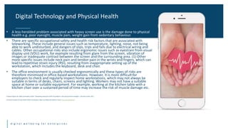 Title One Title Two
d i g i t a l w e l l b e i n g f o r e n t e r p r i s e s
• A less-heralded problem associated with heavy screen use is the damage done to physical
health e.g. poor eyesight, muscle pain, weight gain from sedentary behaviour.
• There are specific occupational safety and health risk factors that are associated with
teleworking. These include general issues such as temperature, lighting, noise, not being
able to work undisturbed, and dangers of slips, trips and falls due to electrical wiring and
cables. Other occupational risks also include ergonomic issues such as eyestrain from visual
display unit (VDU) work, for example resulting from glare from the screen, vibration of
images or inadequate contrast between the screen and the surrounding area. (1) Other
more specific issues include neck pain and tendon pain in the wrists and fingers, which can
lead to repetitive strain injury (RSI), resulting from inappropriate setting up of the
workstation, which includes the keyboard, desk and chair.
• The office environment is usually checked ergonomically and these types of risks are
therefore minimised in office-based workstations. However, it is more difficult for
employers to check and regularly inspect home workstations, which may not always be
suitable in terms of desks, chairs, screens and lighting. Workers may not have a suitable
space at home or suitable equipment. For example, working at the kitchen table with a
kitchen chair over a sustained period of time may increase the risk of muscle damage etc.
European Agency for Safety and Health at Work “Teleworking during the COVID-19 pandemic: risks and prevention strategies”, Literature review, 2021
(2) Harvard School of Public Health (2016). Smartphone, tablet use linked with obesity in teens; https://bit.ly/2Bh4ko7
Digital Technology and Physical Health
 