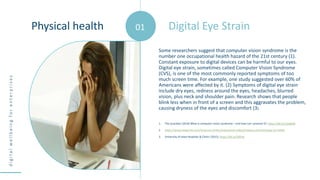 d
i
g
i
t
a
l
w
e
l
l
b
e
i
n
g
f
o
r
e
n
t
e
r
p
r
i
s
e
s
Some researchers suggest that computer vision syndrome is the
number one occupational health hazard of the 21st century (1).
Constant exposure to digital devices can be harmful to our eyes.
Digital eye strain, sometimes called Computer Vision Syndrome
(CVS), is one of the most commonly reported symptoms of too
much screen time. For example, one study suggested over 60% of
Americans were affected by it. (2) Symptoms of digital eye strain
include dry eyes, redness around the eyes, headaches, blurred
vision, plus neck and shoulder pain. Research shows that people
blink less when in front of a screen and this aggravates the problem,
causing dryness of the eyes and discomfort (3).
1. The Guardian (2016) What is computer vision syndrome – and how can I prevent it?; https://bit.ly/1Oa8GjR
2. https://www.kaspersky.com/resource-center/preemptive-safety/impacts-of-technology-on-health
3. University of Iowa Hospitals & Clinics (2015). https://bit.ly/2IlPlz6
Digital Eye Strain
Physical health 01
 