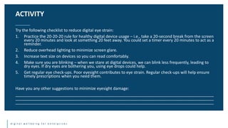d i g i t a l w e l l b e i n g f o r e n t e r p r i s e s
Try the following checklist to reduce digital eye strain:
1. Practice the 20-20-20 rule for healthy digital device usage – i.e., take a 20-second break from the screen
every 20 minutes and look at something 20 feet away. You could set a timer every 20 minutes to act as a
reminder.
2. Reduce overhead lighting to minimize screen glare.
3. Increase text size on devices so you can read comfortably.
4. Make sure you are blinking – when we stare at digital devices, we can blink less frequently, leading to
dry eyes. If dry eyes are bothering you, using eye drops could help.
5. Get regular eye check-ups. Poor eyesight contributes to eye strain. Regular check-ups will help ensure
timely prescriptions when you need them.
Have you any other suggestions to minimize eyesight damage:
________________________________________________________________________________________
________________________________________________________________________________________
________________________________________________________________________________________
ACTIVITY
 