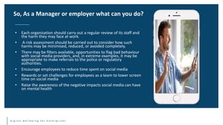 d i g i t a l w e l l b e i n g f o r e n t e r p r i s e s
• Each organisation should carry out a regular review of its staff and
the harm they may face at work.
• A risk assessment should be carried out to consider how such
harms may be minimised, reduced, or avoided completely.
• There may be filters available, opportunities to flag bad behaviour
with social media providers, and, in extreme examples, it may be
appropriate to make referrals to the police or regulatory
authorities.
• Encourage employees to reduce time spent on social media
• Rewards or set challenges for employees as a team to lower screen
time on social media
• Raise the awareness of the negative impacts social media can have
on mental health
So, As a Manager or employer what can you do?
 