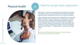 d
i
g
i
t
a
l
w
e
l
l
b
e
i
n
g
f
o
r
e
n
t
e
r
p
r
i
s
e
s
Ergonomics is commonly associated only with office-based settings.
Increasingly, as more of us work remotely, the importance of good
ergonomics when working from home is more and more apparent.
When employees spend too much time looking down at an electronic
gadget it can lead to neck and back pain, as well as pains in elbows,
wrists, and hands. In addition, laptop and smartphone usage can
involve people sitting in positions consistent with poor ergonomic
function and poor ergonomic positioning. As well as back pain from
computer use, often caused by poor posture. There have also been
reports of “selfie elbow” or “texting thumb” caused by technology
overuse.
****
(1) https://www.kaspersky.com/resource-center/preemptive-
safety/impacts-of-technology-on-health
Need for proper desk ergonomics
Physical health 02
 