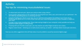 d i g i t a l w e l l b e i n g f o r e n t e r p r i s e s
1. To relieve back and neck pain, adjust your posture when using a device:
2. Ensure proper sitting posture at the computer by ensuring that your desk, seat, and screen set-up is optimized – the
UK's NHS has detailed guidance on achieving this here.
3. Instead of holding your phone in your lap, you can minimize neck problems by holding it out in front of you.
Positioning the device so it is in front of your face with your head sitting squarely on your shoulders is helpful to
your neck.
4. Consider using a body-standing desk. These make staring straight at your computer screen possible and help you
avoid the health dangers of sitting all day.
5. If texting with your thumbs causes pain, you may need to use other fingers to text or use a stylus.
6. Regular screen breaks – allowing you to walk around, stand up, or stretch – will help relieve muscle pain and stress.
Have you any other suggestions that will help reduce muscle problems caused by excessive digital usage:
__________________________________________________________________________________________________
__________________________________________________________________________________________________
__________________________________________________________________________________________________
Activity:
Top tips for minimising musculoskeletal issues:
 