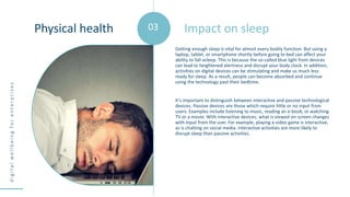 d
i
g
i
t
a
l
w
e
l
l
b
e
i
n
g
f
o
r
e
n
t
e
r
p
r
i
s
e
s
Getting enough sleep is vital for almost every bodily function. But using a
laptop, tablet, or smartphone shortly before going to bed can affect your
ability to fall asleep. This is because the so-called blue light from devices
can lead to heightened alertness and disrupt your body clock. In addition,
activities on digital devices can be stimulating and make us much less
ready for sleep. As a result, people can become absorbed and continue
using the technology past their bedtime.
It’s important to distinguish between interactive and passive technological
devices. Passive devices are those which require little or no input from
users. Examples include listening to music, reading an e-book, or watching
TV or a movie. With interactive devices, what is viewed on-screen changes
with input from the user. For example, playing a video game is interactive,
as is chatting on social media. Interactive activities are more likely to
disrupt sleep than passive activities.
Impact on sleep
Physical health 03
 