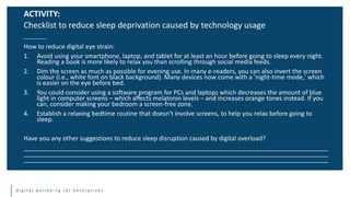 d i g i t a l w e l l b e i n g f o r e n t e r p r i s e s
How to reduce digital eye strain:
1. Avoid using your smartphone, laptop, and tablet for at least an hour before going to sleep every night.
Reading a book is more likely to relax you than scrolling through social media feeds.
2. Dim the screen as much as possible for evening use. In many e-readers, you can also invert the screen
colour (i.e., white font on black background). Many devices now come with a 'night-time mode,' which
is easier on the eye before bed.
3. You could consider using a software program for PCs and laptops which decreases the amount of blue
light in computer screens – which affects melatonin levels – and increases orange tones instead. If you
can, consider making your bedroom a screen-free zone.
4. Establish a relaxing bedtime routine that doesn’t involve screens, to help you relax before going to
sleep.
Have you any other suggestions to reduce sleep disruption caused by digital overload?
________________________________________________________________________________________
________________________________________________________________________________________
________________________________________________________________________________________
ACTIVITY:
Checklist to reduce sleep deprivation caused by technology usage
 