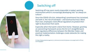 Switching off may seem nearly impossible in today’s working
environment which is increasingly developing into “an always-on
culture”.
Since the COVID-19 crisis, teleworking’s prominence has increased,
and with it, the risk of overwork – and eventual burnout. More
than ever, employees need official regulations to protect their
right to disconnect from work.
Especially when that work is done from home. However, granting
an overarching framework across the EU isn’t straightforward.
Both regulatory differences between the Member States and
practical implementation challenges create obstacles for making
this right a reality.
(1) https://www.peoplemanagement.co.uk/voices/comment/employees-encouraged-switch-off-from-
technology#gref
Switching off
 