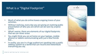 Title One Title Two
d i g i t a l w e l l b e i n g f o r e n t e r p r i s e s
• Much of what you do online leaves ongoing traces of your
activities.
• Without realising, every day you are giving an evolving public
presentation of who you are which can be seen by anyone
online
• What’s worse, there are elements of our digital footprints
that we can never erase
• You might think you are at home on your laptops, mobile
phones or tablets communicating with just a few friends
but…
• In reality, you are in a huge auditorium speaking into a public
address system to a world that can record and redistribute
everything you say.
What is a “Digital Footprint”
 