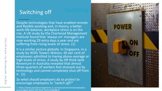 d
i
g
i
t
a
l
w
e
l
l
b
e
i
n
g
f
o
r
e
n
t
e
r
p
r
i
s
e
s
Switching off
Despite technologies that have enabled remote
and flexible working and, in theory, a better
work-life balance, workplace stress is on the
rise. A UK study by the Chartered Management
Institute found that ‘always on’ managers are
now working 29 extra days a year and are
suffering from rising levels of stress. (1)
It is a similar picture globally. In Singapore, in a
study by Willis Towers Watson, 60 per cent of
employees admitted to having above-average or
high levels of stress. A study by HR think tank
Reventure in Australia revealed that almost
three-quarters of workers feel stressed out by
technology and cannot completely shut off from
it. (1)
So what should employers do to protect to
encourage employees to “switch off?”
1. https://www.peoplemanagement.co.uk/voices/comment/employees-
encouraged-switch-off-from-technology#gref
Switching off
 