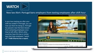 d i g i t a l w e l l b e i n g f o r e n t e r p r i s e s
WATCH
New law Alert: Portugal bans employers from texting employees after shift hour
Is your boss texting you after your
shift has ended? In Portugal, you can
now sue them for doing so. Portugal
has passed a law that bans bosses
from contacting employees once
they've left office. Which other
countries have this law or similar
laws that help employees “switch
off”? Palki Sharma has a report.
 