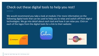 d i g i t a l w e l l b e i n g f o r e n t e r p r i s e s
We would recommend you take a look at module 2 for more information on the
following digital tools that can be used to help you to relax and switch off from digital
technologies. We go into detail about each tool and how it can relax you. Click on
each of the logos from the digital tools for a link to their website:
Check out these digital tools to help you rest!
 