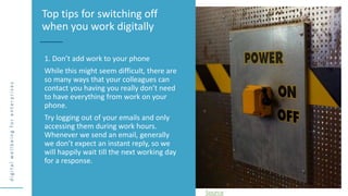 d
i
g
i
t
a
l
w
e
l
l
b
e
i
n
g
f
o
r
e
n
t
e
r
p
r
i
s
e
s
1. Don’t add work to your phone
While this might seem difficult, there are
so many ways that your colleagues can
contact you having you really don’t need
to have everything from work on your
phone.
Try logging out of your emails and only
accessing them during work hours.
Whenever we send an email, generally
we don’t expect an instant reply, so we
will happily wait till the next working day
for a response.
Top tips for switching off
when you work digitally
Source
 