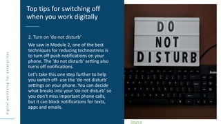 d
i
g
i
t
a
l
w
e
l
l
b
e
i
n
g
f
o
r
e
n
t
e
r
p
r
i
s
e
s
2. Turn on ‘do not disturb’
We saw in Module 2, one of the best
techniques for reducing technostress is
to turn off push notifications on your
phone. The ‘do not disturb’ setting also
turns off notifications.
Let’s take this one step further to help
you switch off- use the ‘do not disturb’
settings on your phone. You can decide
what breaks into your ‘do not disturb’ so
you don’t miss important phone calls,
but it can block notifications for texts,
apps and emails.
Top tips for switching off
when you work digitally
Source
 