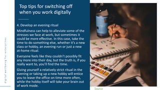d
i
g
i
t
a
l
w
e
l
l
b
e
i
n
g
f
o
r
e
n
t
e
r
p
r
i
s
e
s
4. Develop an evening ritual
Mindfulness can help to alleviate some of the
stresses we face at work, but sometimes it
could be more effective. In this case, take the
time to do something else, whether it’s a new
class or hobby, an evening run or just a new
at-home ritual.
Everyone feels like they couldn’t possibly fit
any more into their day, but the truth is, if you
really want to, you’ll find the time.
Giving yourself a relatively strict ritual in the
evening or taking up a new hobby will entice
you to leave the office on time more often,
while the hobby itself will take your brain out
of work mode.
Top tips for switching off
when you work digitally
Source
 