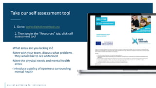 d i g i t a l w e l l b e i n g f o r e n t e r p r i s e s
-What areas are you lacking in?
-Meet with your team, discuss what problems
they would like to see addressed
-Meet the physical needs and mental health
areas
- Introduce a policy of openness surrounding
mental health
Take our self assessment tool
1. Go to: www.digitalcrossroads.eu
2. Then under the “Resources” tab, click self
assessment tool
 