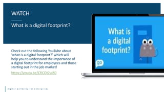 d i g i t a l w e l l b e i n g f o r e n t e r p r i s e s
Check out the following YouTube about
'what is a digital footprint?’ which will
help you to understand the importance of
a digital footprint for employees and those
starting out in the job market!
https://youtu.be/CfICOt2uI80
WATCH
What is a digital footprint?
 