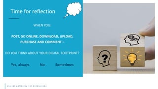 d i g i t a l w e l l b e i n g f o r e n t e r p r i s e s
WHEN YOU:
POST, GO ONLINE, DOWNLOAD, UPLOAD,
PURCHASE AND COMMENT –
DO YOU THINK ABOUT YOUR DIGITAL FOOTPRINT?
Yes, always No Sometimes
Time for reflection
 