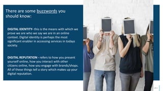d i g i t a l w e l l b e i n g f o r e n t e r p r i s e s
DIGITAL IDENTITY- this is the means with which we
prove we are who we say we are in an online
context. Digital identity is perhaps the most
significant enabler in accessing services in todays
society.
DIGITAL REPUTATION - refers to how you present
yourself online, how you interact with other
citizens online, how you engage with brands/shops.
All of these things tell a story which makes up your
digital reputation.
There are some buzzwords you
should know:
 