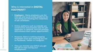 d
i
g
i
t
a
l
w
e
l
l
b
e
i
n
g
f
o
r
e
n
t
e
r
p
r
i
s
e
s
• Employers - Many employers use the
internet and social media platforms for
recruiting and checking the credentials
of job candidates.
• Online platforms such as LinkedIn are
constructive and powerful sites for job
applicants to network, find job postings,
and enhance their career opportunities.
• However, there is nothing stopping
employers from also checking you out
on Facebook, Twitter or Instagram.
• They can monitor you before you get
the job or even during your
employment!
Who is interested in DIGITAL
FOOTPRINT?
 