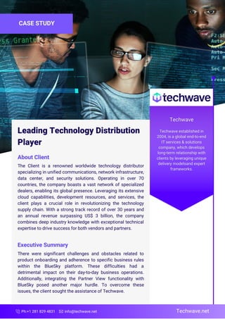 Ph:+1 281 829 4831 info@techwave.net
Leading Technology Distribution
Player
CASE STUDY
About Client
The Client is a renowned worldwide technology distributor
specializing in unified communications, network infrastructure,
data center, and security solutions. Operating in over 70
countries, the company boasts a vast network of specialized
dealers, enabling its global presence. Leveraging its extensive
cloud capabilities, development resources, and services, the
client plays a crucial role in revolutionizing the technology
supply chain. With a strong track record of over 30 years and
an annual revenue surpassing US$ 3 billion, the company
combines deep industry knowledge with exceptional technical
expertise to drive success for both vendors and partners.
Executive Summary
There were significant challenges and obstacles related to
product onboarding and adherence to specific business rules
within the BlueSky platform. These difficulties had a
detrimental impact on their day-to-day business operations.
Additionally, integrating the Partner View functionality with
BlueSky posed another major hurdle. To overcome these
issues, the client sought the assistance of Techwave.
Techwave.net
 