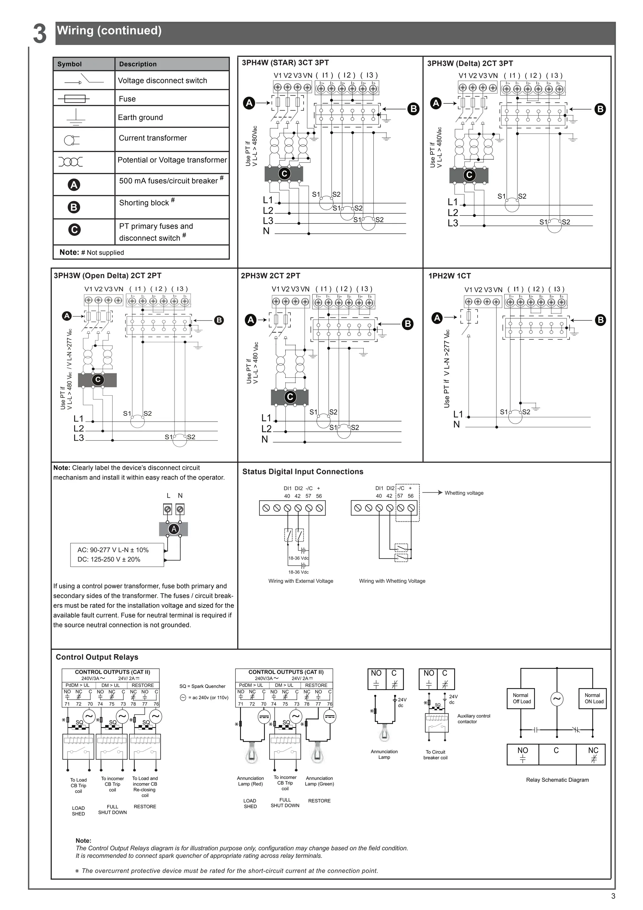 3
3PH3W (Open Delta) 2CT 2PT
I1+ I2+ I3+
I1- I2- I3-
I I I
ac
ac
C
A
B
2PH3W 2CT 2PT
I1+ I2+ I3+
I1- I2- I3-
I I I
ac
A B
C
Status Digital Input Connections
Whetting voltage
40 42 57 56
DI1 DI2 -/C +
Wiring with External Voltage
40 42 57 56
DI1 DI2 -/C +
18-36 Vdc
18-36 Vdc
Wiring with Whetting Voltage
3PH4W (STAR) 3CT 3PT
I1+ I2+ I3+
I1- I2- I3-
ac
I I I
C
A
B
3PH3W (Delta) 2CT 3PT
I1+ I2+ I3+
I1- I2- I3-
I I I
ac
C
A
B
1PH2W 1CT
ac
A B
Control Output Relays
Annunciation
Lamp
24V
dc
24V
dc
Auxiliary control
contactor
To Circuit
breaker coil
Normal
Off Load
Normal
ON Load
NO C NC
Annunciation
Lamp (Red)
LOAD
SHED
To incomer
CB Trip
coil
FULL
SHUT DOWN
Annunciation
Lamp (Green)
RESTORE
To Load
CB Trip
coil
LOAD
SHED
To incomer
CB Trip
coil
FULL
SHUT DOWN
To Load and
incomer CB
Re-closing
coil
RESTORE
SQ = Spark Quencher
= ac 240v (or 110v)
Note:
The Control Output Relays diagram is for illustration purpose only, configuration may change based on the field condition.
It is recommended to connect spark quencher of appropriate rating across relay terminals.
The overcurrent protective device must be rated for the short-circuit current at the connection point.
3G'0 
! 
8/ '0!8/ 5(6725(
CONTROL OUTPUTS (CAT II)
9$  9
 $
        
12
1 
12 1  12 1 
~
SQ SQ SQ
3G'0 
! 
8/ '0!8/ 5(6725(
CONTROL OUTPUTS (CAT II)
9$  9
 $
        
12
1 
12 1  12 1 
SQ
Relay Schematic Diagram
~ ~
~
~
~
SQ
NO C NO C
* * * * *
*
*
*
*
Symbol Description
500 mA fuses/circuit breaker #
Shorting block #
PT primary fuses and
disconnect switch #
Note: # Not supplied
Voltage disconnect switch
Fuse
Earth ground
Current transformer
Potential or Voltage transformer
Wiring (continued)
3
Note: Clearly label the device’s disconnect circuit
mechanism and install it within easy reach of the operator.
If using a control power transformer, fuse both primary and
secondary sides of the transformer. The fuses / circuit break-
ers must be rated for the installation voltage and sized for the
available fault current. Fuse for neutral terminal is required if
the source neutral connection is not grounded.
L N
A
AC: 90-277 V L-N ± 10%
DC: 125-250 V ± 20%
 