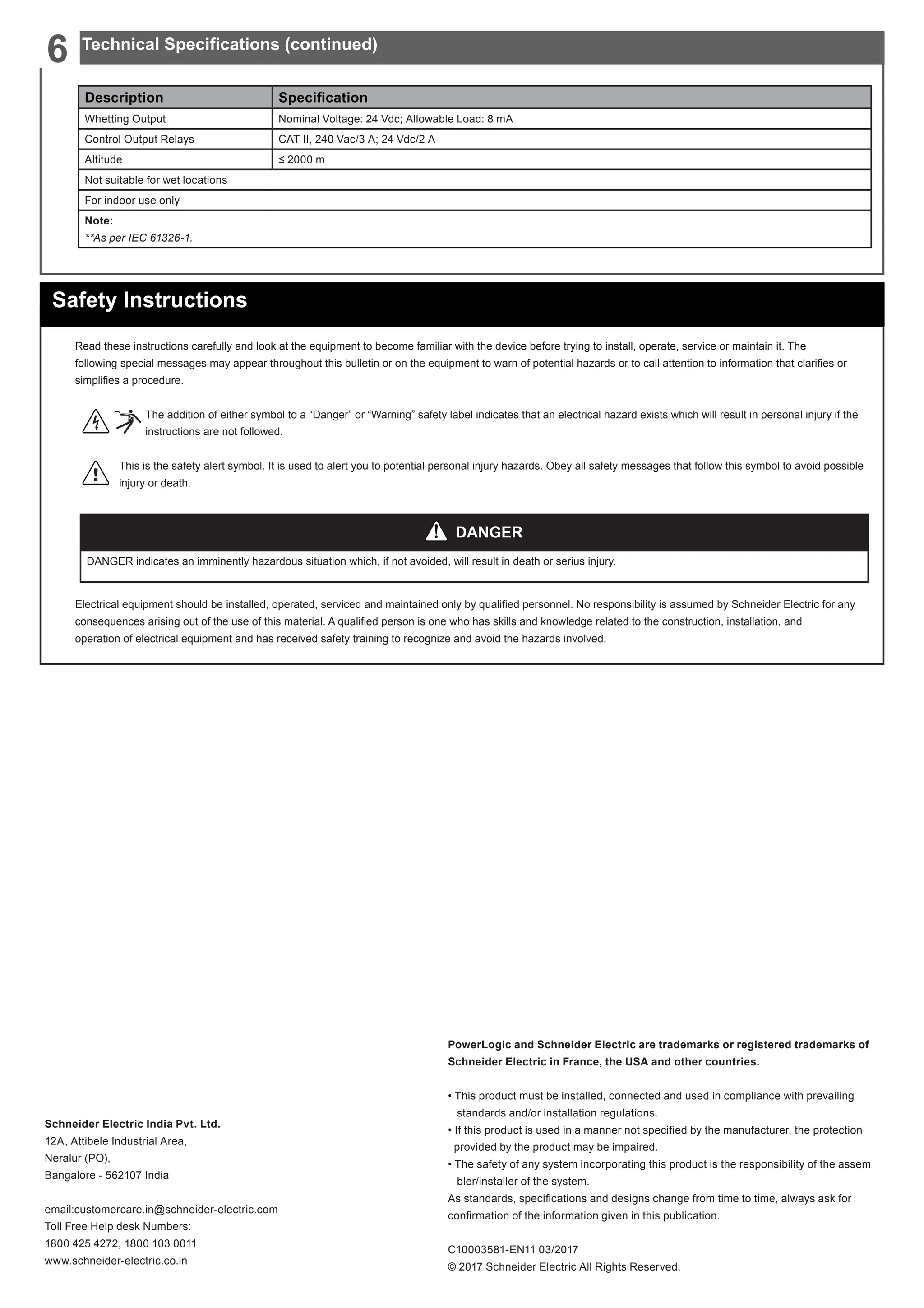 PowerLogic and Schneider Electric are trademarks or registered trademarks of
Schneider Electric in France, the USA and other countries.
• This product must be installed, connected and used in compliance with prevailing
standards and/or installation regulations.
• If this product is used in a manner not specified by the manufacturer, the protection
provided by the product may be impaired.
• The safety of any system incorporating this product is the responsibility of the assem
bler/installer of the system.
As standards, specifications and designs change from time to time, always ask for
confirmation of the information given in this publication.
C10003581-EN11 03/2017
© 2017 Schneider Electric All Rights Reserved.
Schneider Electric India Pvt. Ltd.
12A, Attibele Industrial Area,
Neralur (PO),
Bangalore - 562107 India
email:customercare.in@schneider-electric.com
Toll Free Help desk Numbers:
1800 425 4272, 1800 103 0011
www.schneider-electric.co.in
Safety Instructions
Read these instructions carefully and look at the equipment to become familiar with the device before trying to install, operate, service or maintain it. The
following special messages may appear throughout this bulletin or on the equipment to warn of potential hazards or to call attention to information that clarifies or
simplifies a procedure.
The addition of either symbol to a “Danger” or “Warning” safety label indicates that an electrical hazard exists which will result in personal injury if the
instructions are not followed.
This is the safety alert symbol. It is used to alert you to potential personal injury hazards. Obey all safety messages that follow this symbol to avoid possible
injury or death.
Electrical equipment should be installed, operated, serviced and maintained only by qualified personnel. No responsibility is assumed by Schneider Electric for any
consequences arising out of the use of this material. A qualified person is one who has skills and knowledge related to the construction, installation, and
operation of electrical equipment and has received safety training to recognize and avoid the hazards involved.
DANGER
DANGER indicates an imminently hazardous situation which, if not avoided, will result in death or serius injury.
Description Specification
Whetting Output Nominal Voltage: 24 Vdc; Allowable Load: 8 mA
Control Output Relays CAT II, 240 Vac/3 A; 24 Vdc/2 A
Altitude ≤ 2000 m
Not suitable for wet locations
For indoor use only
Note:
**As per IEC 61326-1.
Technical Specifications (continued)
6
 