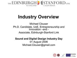 Industry Overview Michael Clouser Ph.D. Candidate, UoE, Entrepreneurship and Innovation –and - Associate, Edinburgh-Stanford Link Sound and Digital Design Industry Day 01 August 2006 [email_address] 