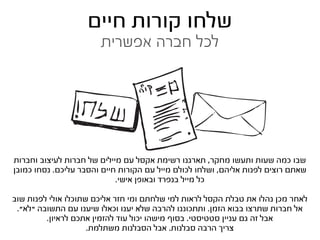‫שלחו קורות חיים‬
                       ‫לכל חברה אפשרית‬




‫שבו כמה שעות ותעשו מחקר, תארגנו רשימת אקסל עם מיילים של חברות לעיצוב וחברות‬
‫שאתם רוצים לפנות אליהם, ושלחו לכולם מייל עם הקורות חיים והסבר עליכם. נסחו כמובן‬
                            ‫כל מייל בנפרד ובאופן אישי.‬

‫לאחר מכן נהלו את טבלת הקסל לראות למי שלחתם ומי חזר אליכם שתוכלו אולי לפנות שוב‬
 ‫אל חברות שתרצו בבוא הזמן. ותתכוננו להרבה שלא יענו וכאלו שיענו עם התשובה “לא”.‬
         ‫אבל זה גם עניין סטטיסטי. בסוף מישהו יכול עוד להזמין אתכם לראיון.‬
                     ‫צריך הרבה סבלנות. אבל הסבלנות משתלמת.‬
 