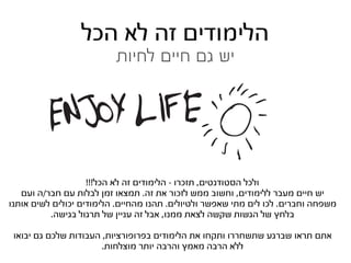‫הלימודים זה לא הכל‬
                          ‫יש גם חיים לחיות‬




                    ‫ולכל הסטודנטים, תזכרו - הלימודים זה לא הכל!!!‬
   ‫יש חיים מעבר ללימודים, וחשוב ממש לזכור את זה. תמצאו זמן לבלות עם חבר/ה ועם‬
‫משפחה וחברים. לכו לים מתי שאפשר ולטיולים. תהנו מהחיים. הלימודים יכולים לשים אותנו‬
          ‫בלחץ של הגשות שקשה לצאת ממנו, אבל זה עניין של תרגול בגישה.‬

 ‫אתם תראו שברגע שתשחררו ותקחו את הלימודים בפרופורציות, העבודות שלכם גם יבואו‬
                       ‫ללא הרבה מאמץ והרבה יותר מוצלחות.‬
 