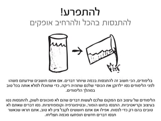 ‫להתפרע!‬
             ‫להתנסות בהכל ולהרחיב אופקים‬




 ‫בלימודים, הכי חשוב זה להתנסות בכמה שיותר דברים. אם אתם חושבים שידעתם משהו‬
‫לפני הלימודים נסו “לרוקן את הכוס” שלכם שתהיה ריקה, כדי שתוכלו למלא אותה בכל טוב‬
                                ‫במהלך הלימודים.‬

‫הלימודים של עיצוב הם המקום שלכם לעשות דברים שהם לא מוכוונים לשוק, להתנסות נטו‬
 ‫בעיצוב וקריאטיביות. התנסו בחוש הומור, ובטיפוגרפיה וקומפוזיציות. נסו דברים שאתם לא‬
  ‫טובים בהם רק כדי לנסות. אפילו אם אתם חוששים לקבל ציון לא טוב, אתם תראו שכאשר‬
                     ‫תנסו דברים חדשים תופתעו מכמה תצליחו.‬
 