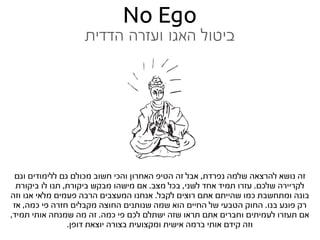 ‫‪No Ego‬‬
                   ‫ביטול האגו ועזרה הדדית‬




 ‫זה נושא להרצאה שלמה נפרדת, אבל זה הטיפ האחרון והכי חשוב מכולם גם ללימודים וגם‬
  ‫לקריירה שלכם. עזרו תמיד אחד לשני, בכל מצב. אם מישהו מבקש ביקורת, תנו לו ביקורת‬
‫בונה ומתחשבת כמו שהייתם אתם רוצים לקבל. אנחנו המעצבים הרבה פעמים מלאי אגו וזה‬
 ‫רק פוגע בנו. החוק הטבעי של החיים הוא שמה שנותנים החוצה מקבלים חזרה פי כמה, אז‬
‫אם תעזרו לעמיתים וחברים אתם תראו שזה ישתלם לכם פי כמה. זה מה שמנחה אותי תמיד,‬
                 ‫וזה קידם אותי ברמה אישית ומקצועית בצורה יוצאת דופן.‬
 