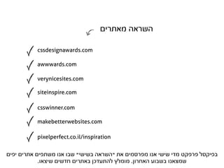‫השראה מאתרים‬

           cssdesignawards.com

           awwwards.com

           verynicesites.com

           siteinspire.com

           csswinner.com

           makebetterwebsites.com

           pixelperfect.co.il/inspiration


‫בפיקסל פרפקט מדי שישי אנו מפרסמים את “השראה בשישי” שבו אנו משתפים אתרים יפים‬
            .‫שמצאנו בשבוע האחרון. מומלץ להתעדכן באתרים חדשים שיצאו‬
 