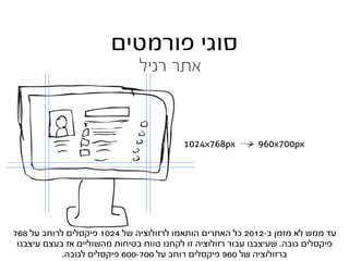 ‫סוגי פורמטים‬
                               ‫אתר רגיל‬



                                          ‫‪1024x768px‬‬         ‫‪960x700px‬‬




‫עד ממש לא מזמן ב-2102 כל האתרים הותאמו לרזולוציה של 4201 פיקסלים לרוחב על 867‬
 ‫פיקסלים גובה. שעיצבנו עבור רזולוציה זו לקחנו טווח בטיחות מהשוליים אז בעצם עיצבנו‬
            ‫ברזולוציה של 069 פיקסלים רוחב על 007-006 פיקסלים לגובה.‬
 