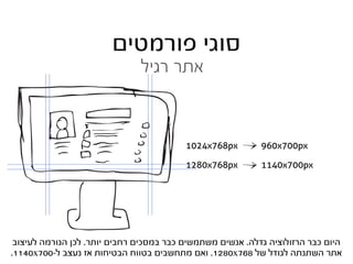‫סוגי פורמטים‬
                               ‫אתר רגיל‬



                                          ‫‪1024x768px‬‬        ‫‪960x700px‬‬

                                          ‫‪1280x768px‬‬        ‫‪1140x700px‬‬




 ‫היום כבר הרזולוציה גדלה. אנשים משתמשים כבר במסכים רחבים יותר. לכן הנורמה לעיצוב‬
‫אתר השתנתה לגודל של 867‪ .1280x‬ואם מתחשבים בטווח הבטיחות אז נעצב ל-007‪.1140x‬‬
 