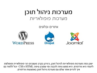 ‫מערכות ניהול תוכן‬
                       ‫מערכות פופולאריות‬
                               ‫אתרים ובלוגים‬




‫ישנן כמה מערכות פופולאריות לניהול תוכן, ביניהן בקרב מעצבים הכי פופולארית ומומלצת‬
‫לדעתי היא וורדפרס. היא ממש נוחה להבנה ומי שמבין טיפה ‪ HTML‬ו-‪ CSS‬יכול ללמוד גם‬
             ‫איך להרים אתר שלם עם מערכת ניהול תוכן באמצעות וורדפרס.‬
 