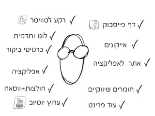 ‫רקע לטוויטר‬
                         ‫דף פייסבוק‬
  ‫לוגו ותדמית‬
                          ‫אייקונים‬
‫כרטיסי ביקור‬
                      ‫אתר לאפליקציה‬
  ‫אפליקציה‬

‫חולצות+ווסאח‬         ‫חומרים שיווקיים‬
       ‫ערוץ יוטיוב‬   ‫עוד פרינט‬
 