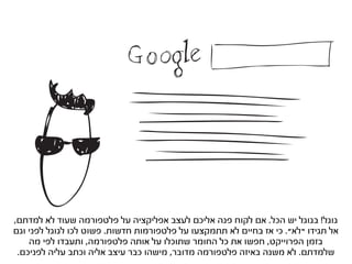 ‫גוגל! בגוגל יש הכל. אם לקוח פנה אליכם לעצב אפליקציה על פלטפורמה שעוד לא למדתם,‬
‫אל תגידו “לא”. כי אז בחיים לא תתמקצעו על פלטפורמות חדשות. פשוט לכו לגוגל לפני וגם‬
    ‫בזמן הפרוייקט, חפשו את כל החומר שתוכלו על אותה פלטפורמה, ותעבדו לפי מה‬
 ‫שלמדתם. לא משנה באיזה פלטפורמה מדובר, מישהו כבר עיצב אליה וכתב עליה לפניכם.‬
 