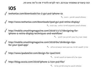 .‫הנה קישורים שאספתי עבורכם. רצוי לקרוא ולהוריד את כל מה שיש פה‬

iOS
teehanlax.com/downloads/ios-5-gui-psd-iphone-4s
                                                       ‫טמפלט לעיצוב לאייפון - רטינה‬

http://www.teehanlax.com/downloads/ipad-gui-psd-retina-display/
                                     ‫טמפלט לעיצוב ממשקים לאייפד החדש - עם רטינה‬

http://mobile.smashingmagazine.com/2010/11/17/designing-for-
iphone-4-retina-display-techniques-and-workﬂow/
                                               ‫מאמר מצויין על עיצוב לאייפון ואיך לחתוך‬

http://mobile.smashingmagazine.com/2010/04/16/design-tips-
for-your-ipad-app/
                                      ‫מדריך למעצב לאייפד עם המון חומר וקישורים יעילים‬


http://www.ipadatelier.com/design-for-ipad.html
                                          ‫אוסף של כלים ומאמרים לעיצוב לאייפד‬

http://blog.cocoia.com/2010/iphone-4-icon-psd-ﬁle/
                                          ‫טמפלט לעיצוב אייקונים לאייפון ואייפד‬
 