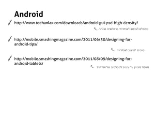 Android
http://www.teehanlax.com/downloads/android-gui-psd-high-density/
                                           ‫טמפלט לעיצוב לאנדרויד ברזולוציה גבוהה‬


http://mobile.smashingmagazine.com/2011/06/30/designing-for-
android-tips/
                                                         ‫טיפים לעיצוב לאנדרויד‬

http://mobile.smashingmagazine.com/2011/08/09/designing-for-
android-tablets/
                                          ‫מאמר מצויין על עיצוב לטבלטים של אנדרויד‬
 
