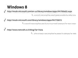 ‫8 ‪Windows‬‬
‫‪http://msdn.microsoft.com/en-us/library/windows/apps/hh700403.aspx‬‬
                                ‫ערכה שלמה של אלמנטים וממשק לעיצוב אפליקציות מטרו לווינדוס 8‬


‫270977‪http://msdn.microsoft.com/library/windows/apps/hh‬‬
                  ‫העמוד הרשמי של מיקרוסופט לחומרים והדרכות על עיצוב אפליקציות מטרו לווינדוס 8‬



‫4547=‪http://www.netcraft.co.il/blog/?p‬‬
                               ‫מאמר של נטקראפט על הממשק של אפליקציות מטרו וקישורים יעילים‬
 