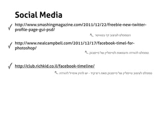 Social Media
http://www.smashingmagazine.com/2011/12/22/freebie-new-twitter-
proﬁle-page-gui-psd/
                                                  ‫הטמפלט לעיצוב דף בטוויטר‬

http://www.nealcampbell.com/2011/12/17/facebook-timel-for-
photoshop/
                                              ‫טמפלט להורדה ודוגמאות לטיימליין של פייסבוק‬



http://club.richkid.co.il/facebook-timeline/
                        ‫טמפלט לעיצוב טיימליין של פייסבוק מאת ריצ’קיד - יש להזין אימייל להורדה‬
 