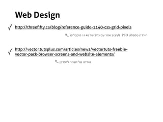 Web Design
http://threeﬁfty.ca/blog/reference-guide-1140-css-grid-pixels
                              ‫ לעיצוב אתר עם גריד של 0411 פיקסלים‬PSD ‫הורדת טמפלט‬



http://vector.tutsplus.com/articles/news/vectortuts-freebie-
vector-pack-browser-screens-and-website-elements/
                       ‫הורדה של דוגמה לדפדפן‬
 